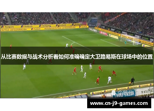 从比赛数据与战术分析看如何准确确定大卫路易斯在球场中的位置 从比赛数据与战术分析看如何准确确定大卫路易斯在球场中的位置