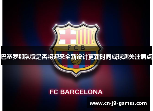 巴塞罗那队徽是否将迎来全新设计更新时间成球迷关注焦点 巴塞罗那队徽是否将迎来全新设计更新时间成球迷关注焦点