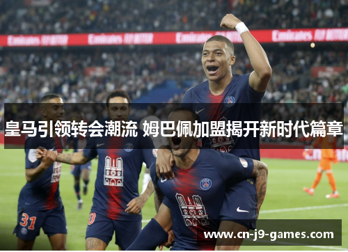 皇马引领转会潮流 姆巴佩加盟揭开新时代篇章 皇马引领转会潮流 姆巴佩加盟揭开新时代篇章