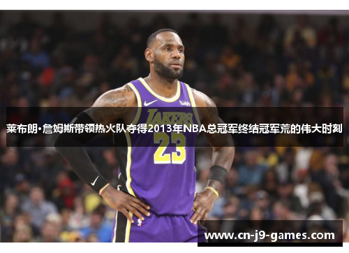 莱布朗·詹姆斯带领热火队夺得2013年NBA总冠军终结冠军荒的伟大时刻 莱布朗·詹姆斯带领热火队夺得2013年NBA总冠军终结冠军荒的伟大时刻