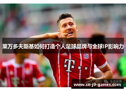 莱万多夫斯基如何打造个人足球品牌与全球IP影响力 莱万多夫斯基如何打造个人足球品牌与全球IP影响力