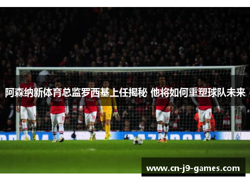 阿森纳新体育总监罗西基上任揭秘 他将如何重塑球队未来 阿森纳新体育总监罗西基上任揭秘 他将如何重塑球队未来