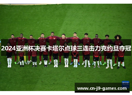 2024亚洲杯决赛卡塔尔点球三连击力克约旦夺冠 2024亚洲杯决赛卡塔尔点球三连击力克约旦夺冠