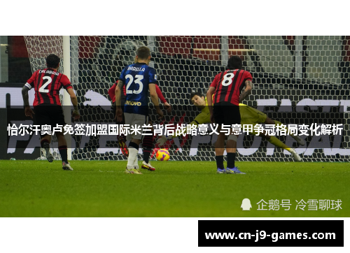 恰尔汗奥卢免签加盟国际米兰背后战略意义与意甲争冠格局变化解析